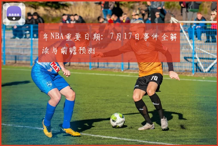 年NBA重要日期：7月17日事件全解读与前瞻预测