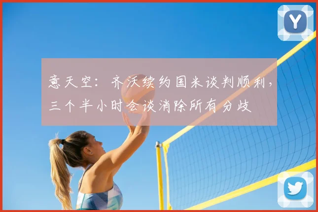 意天空：齐沃续约国米谈判顺利，三个半小时会谈消除所有分歧