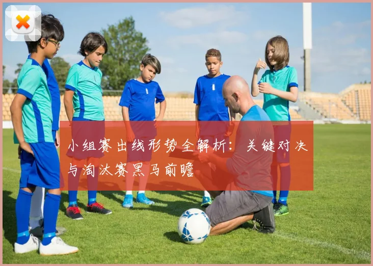 小组赛出线形势全解析：关键对决与淘汰赛黑马前瞻