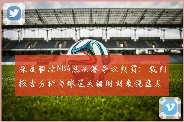 深度解读NBA总决赛争议判罚：裁判报告分析与球星关键时刻表现盘点