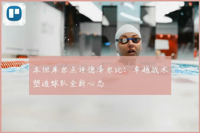 本坦库尔点评德泽尔比：卓越战术塑造球队全新心态