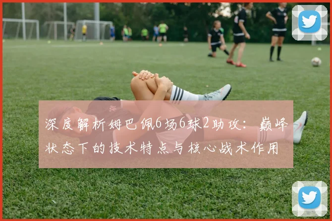 深度解析姆巴佩6场6球2助攻：巅峰状态下的技术特点与核心战术作用