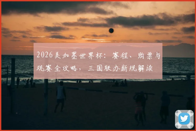2026美加墨世界杯：赛程、购票与观赛全攻略，三国联办新规解读