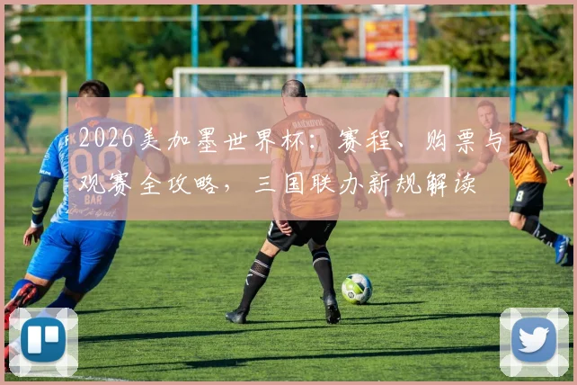 2026美加墨世界杯：赛程、购票与观赛全攻略，三国联办新规解读